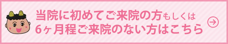 当院に初めてご来院の方、もしくは6ヶ月程ご来院のない方はこちら